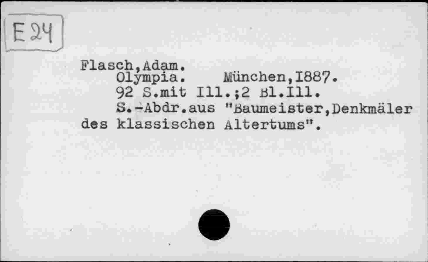 ﻿Flasch,Adam.
Olympia. München,1887.
92 S.mit Ill.{2 81.111.
S.-Abdr.aus ’’Baume ist er, Denkmäler des klassischen Altertums”.